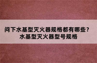 问下水基型灭火器规格都有哪些？ 水基型灭火器型号规格